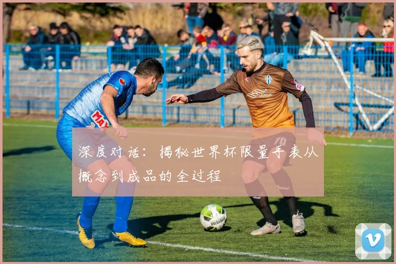 深度对话：揭秘世界杯限量手表从概念到成品的全过程