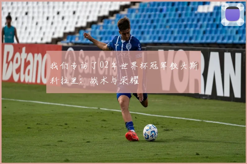 我们专访了02年世界杯冠军教头斯科拉里：战术与荣耀