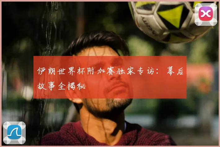 伊朗世界杯附加赛独家专访：幕后故事全揭秘