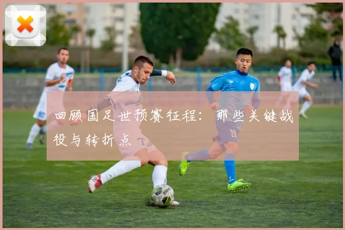 回顾国足世预赛征程:那些关键战役与转折点