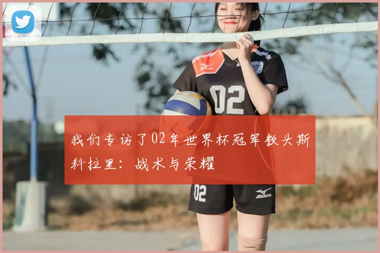 我们专访了02年世界杯冠军教头斯科拉里：战术与荣耀