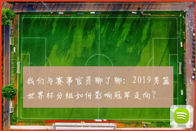 我们与赛事官员聊了聊：2019男篮世界杯分组如何影响冠军走向？