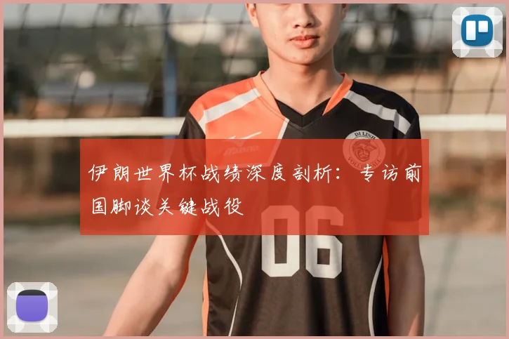 伊朗世界杯战绩深度剖析：专访前国脚谈关键战役