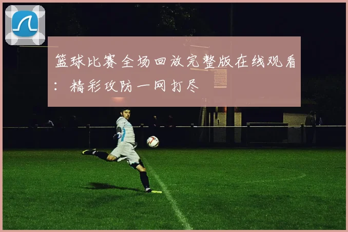 篮球比赛全场回放完整版在线观看：精彩攻防一网打尽
