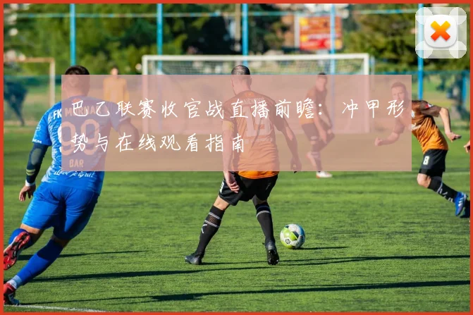 巴乙联赛收官战直播前瞻：冲甲形势与在线观看指南