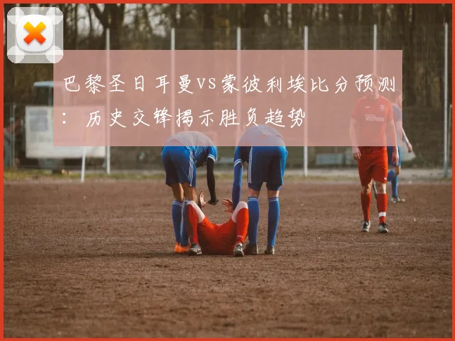 巴黎圣日耳曼vs蒙彼利埃比分预测：历史交锋揭示胜负趋势