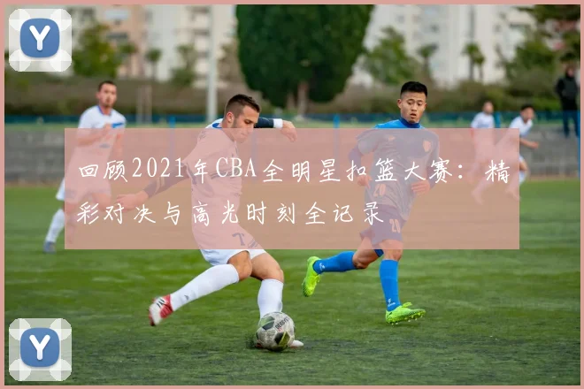 回顾2021年CBA全明星扣篮大赛：精彩对决与高光时刻全记录