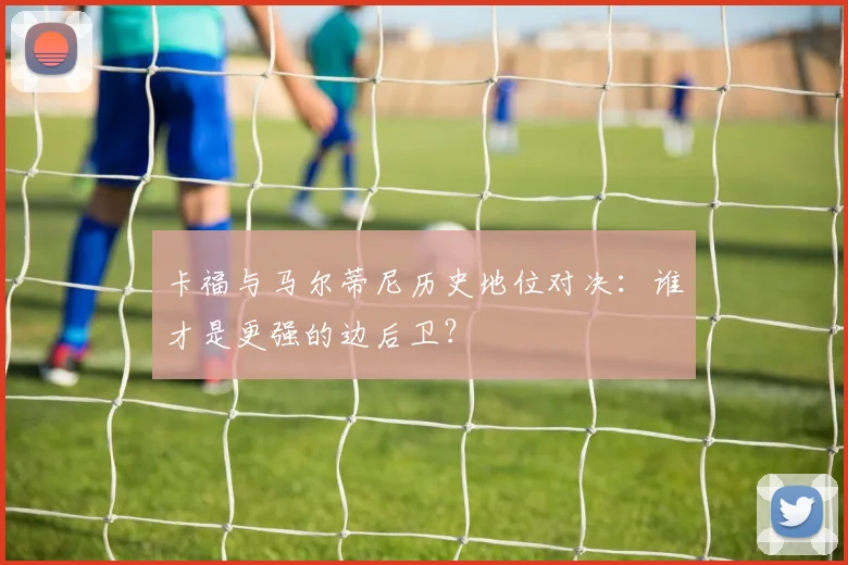 卡福与马尔蒂尼历史地位对决：谁才是更强的边后卫？