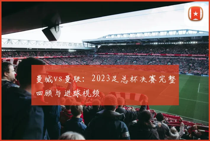 曼城vs曼联：2023足总杯决赛完整回顾与进球视频