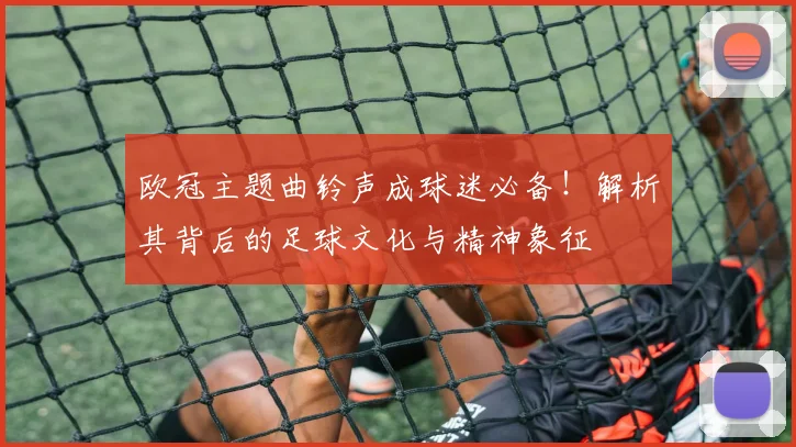 欧冠主题曲铃声成球迷必备！解析其背后的足球文化与精神象征