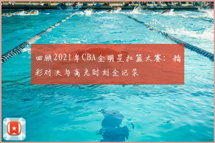 回顾2021年CBA全明星扣篮大赛：精彩对决与高光时刻全记录