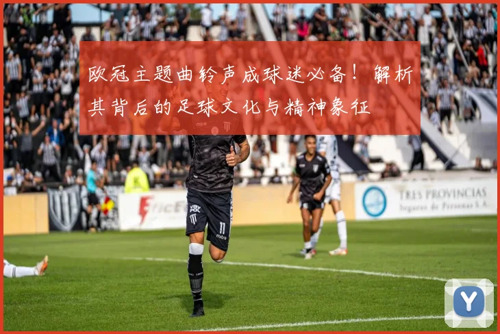 欧冠主题曲铃声成球迷必备！解析其背后的足球文化与精神象征