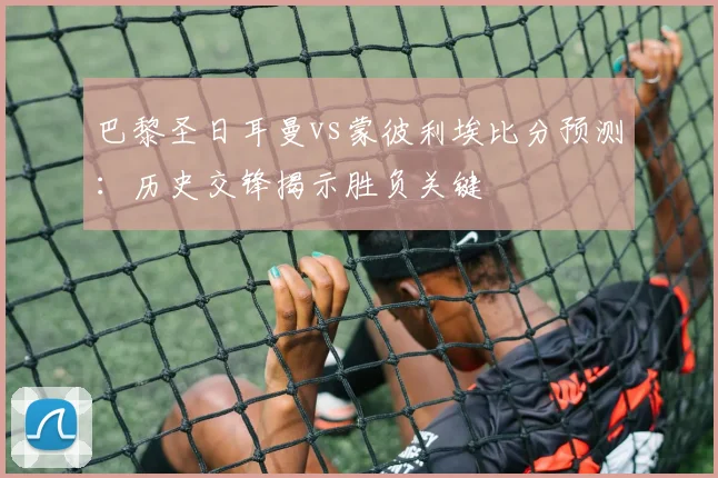 巴黎圣日耳曼vs蒙彼利埃比分预测：历史交锋揭示胜负关键