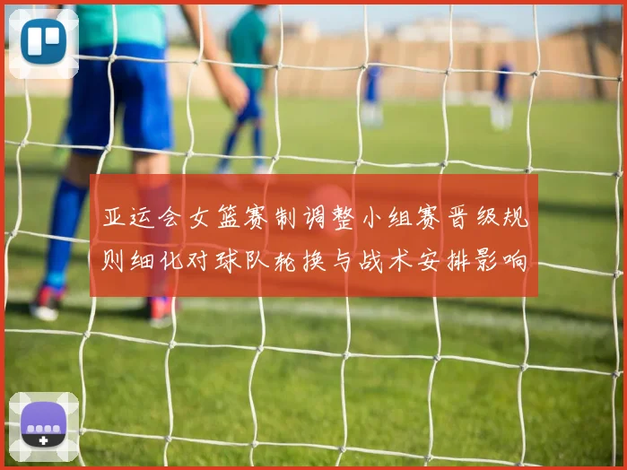 亚运会女篮赛制调整小组赛晋级规则细化对球队轮换与战术安排影响